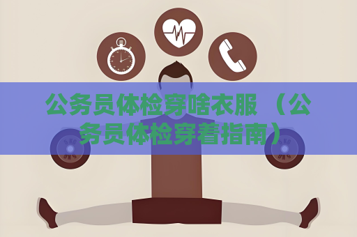 公务员体检穿啥衣服 （公务员体检穿着指南）