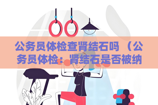 公务员体检查肾结石吗 （公务员体检：肾结石是否被纳入检查）