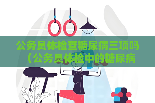 公务员体检查糖尿病三项吗 （公务员体检中的糖尿病检查及注意事）
