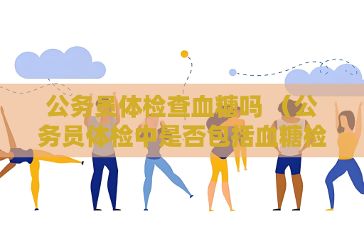 公务员体检查血糖吗 （公务员体检中是否包括血糖检查）