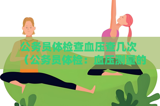 公务员体检查血压查几次 （公务员体检：血压测量的重要性）
