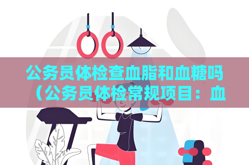 公务员体检查血脂和血糖吗 （公务员体检常规项目：血脂、血糖）