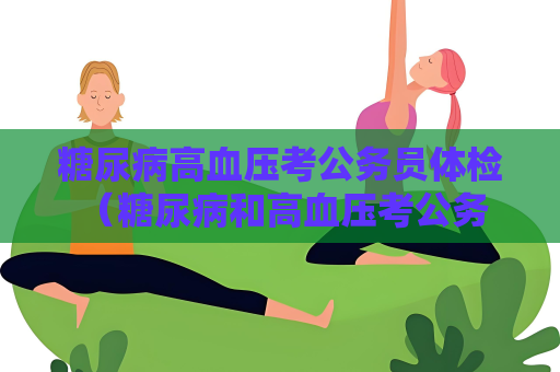 糖尿病高血压考公务员体检 （糖尿病和高血压考公务员体检）