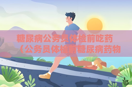 糖尿病公务员体检前吃药 （公务员体检前糖尿病药物管理攻）