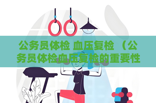 公务员体检 血压复检 （公务员体检血压复检的重要性和操作方法）