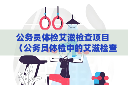 公务员体检艾滋检查项目 （公务员体检中的艾滋检查项目及重要性）