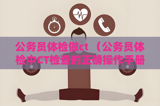 公务员体检做ct （公务员体检中CT检查的正确操作手册）