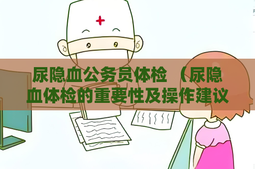 尿隐血公务员体检 （尿隐血体检的重要性及操作建议）