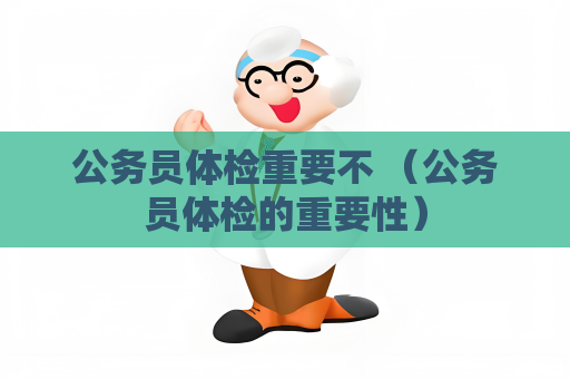 公务员体检重要不 （公务员体检的重要性）