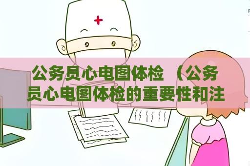 公务员心电图体检 （公务员心电图体检的重要性和注意事项）