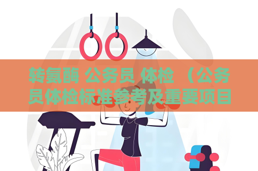 转氨酶 公务员 体检 （公务员体检标准参考及重要项目）