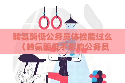 转氨酶低公务员体检能过么 （转氨酶低不影响公务员体检结果）
