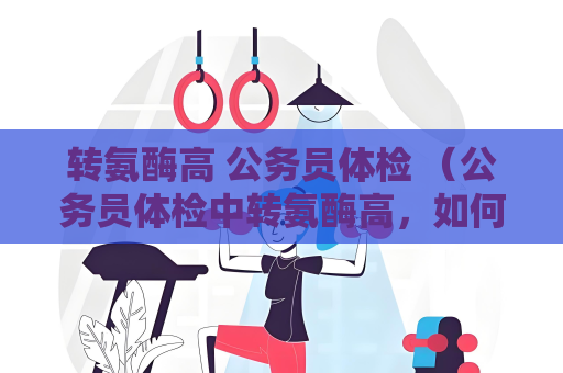 转氨酶高 公务员体检 （公务员体检中转氨酶高，如何应对？）