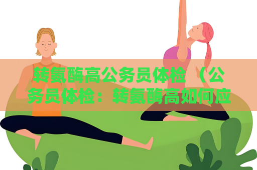 转氨酶高公务员体检 （公务员体检：转氨酶高如何应对？）
