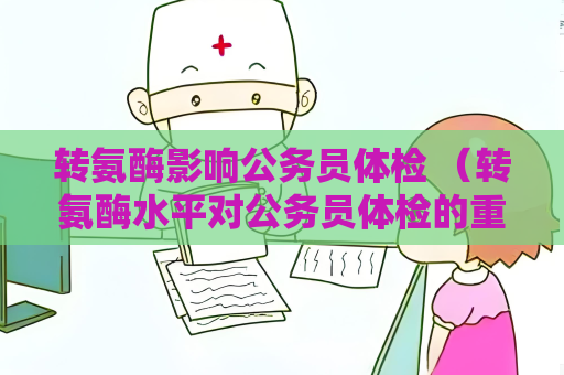 转氨酶影响公务员体检 （转氨酶水平对公务员体检的重要性）