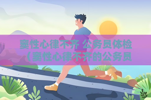 窦性心律不齐 公务员体检 （窦性心律不齐的公务员体检建议）