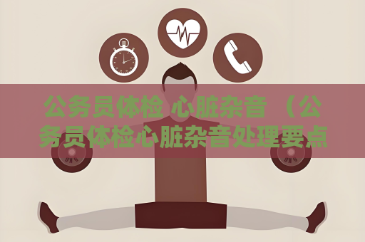 公务员体检 心脏杂音 （公务员体检心脏杂音处理要点）