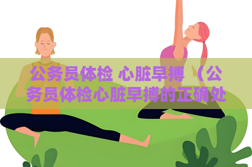 公务员体检 心脏早搏 （公务员体检心脏早搏的正确处理方法）