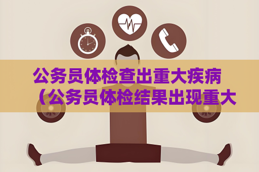 公务员体检查出重大疾病 （公务员体检结果出现重大疾病，该如何）