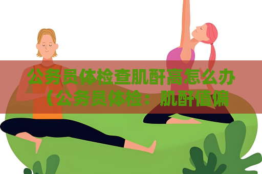 公务员体检查肌酐高怎么办 （公务员体检：肌酐值偏高应如何处理？）