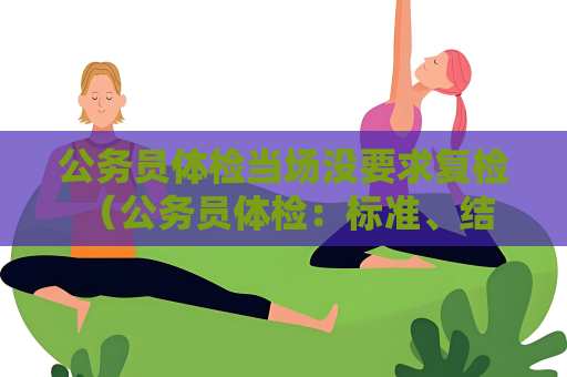公务员体检当场没要求复检 （公务员体检：标准、结果与注意事项）