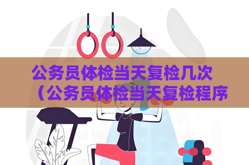 公务员体检当天复检几次 （公务员体检当天复检程序与规定）