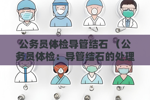 公务员体检导管结石 （公务员体检：导管结石的处理建议）