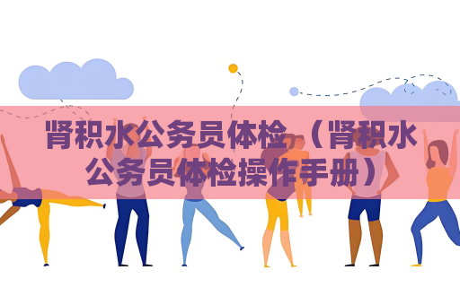 肾积水公务员体检 （肾积水公务员体检操作手册）