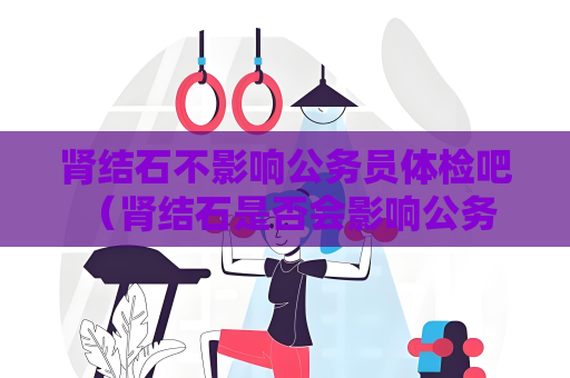 肾结石不影响公务员体检吧 （肾结石是否会影响公务员体检？）