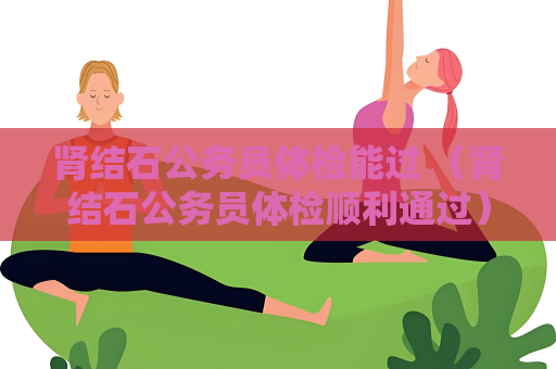 肾结石公务员体检能过 （肾结石公务员体检顺利通过）
