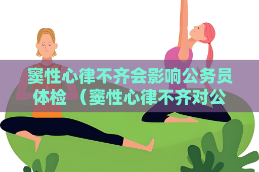 窦性心律不齐会影响公务员体检 （窦性心律不齐对公务员体检的影响）