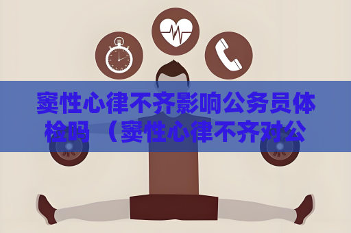 窦性心律不齐影响公务员体检吗 （窦性心律不齐对公务员体检的影响）