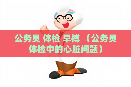 公务员 体检 早搏 （公务员体检中的心脏问题）