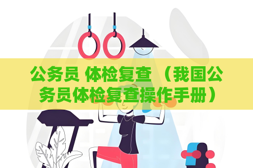 公务员 体检复查 （我国公务员体检复查操作手册）