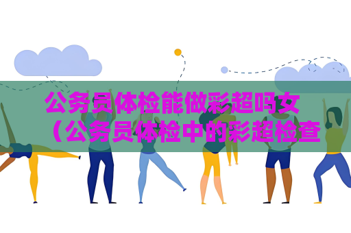 公务员体检能做彩超吗女 （公务员体检中的彩超检查及女性体检注意事项）