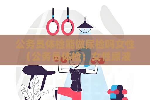 公务员体检能做尿检吗女性 （公务员体检：女性尿液检查注意事项）