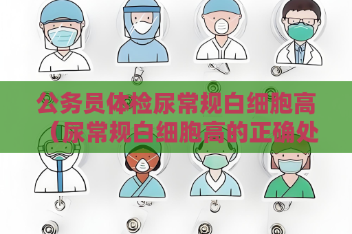 公务员体检尿常规白细胞高 （尿常规白细胞高的正确处理方法）