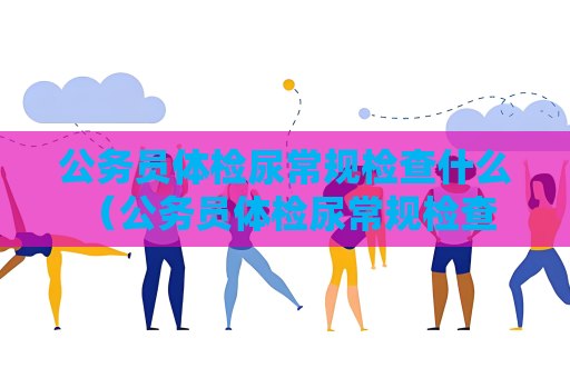 公务员体检尿常规检查什么 （公务员体检尿常规检查的重要性）