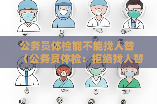公务员体检能不能找人替 （公务员体检：拒绝找人替代的原因及重）