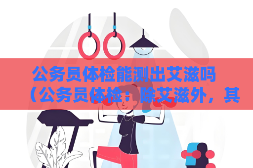 公务员体检能测出艾滋吗 （公务员体检：除艾滋外，其他常规项目如何保）