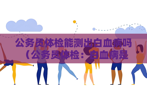 公务员体检能测出白血病吗 （公务员体检：白血病是否能被检测）