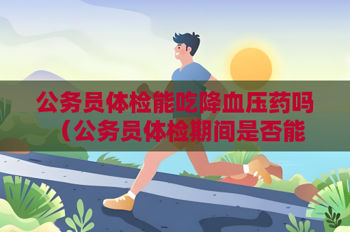 公务员体检能吃降血压药吗 （公务员体检期间是否能继续服用降血）
