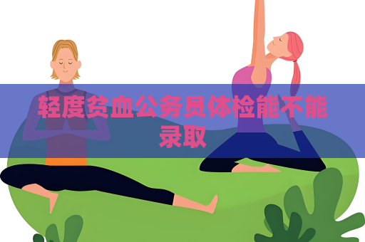 轻度贫血公务员体检能不能录取