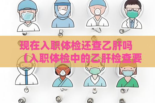现在入职体检还查乙肝吗 （入职体检中的乙肝检查要求）