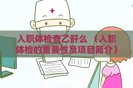 入职体检查乙肝么 （入职体检的重要性及项目简介）