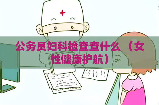 公务员妇科检查查什么 （女性健康护航）