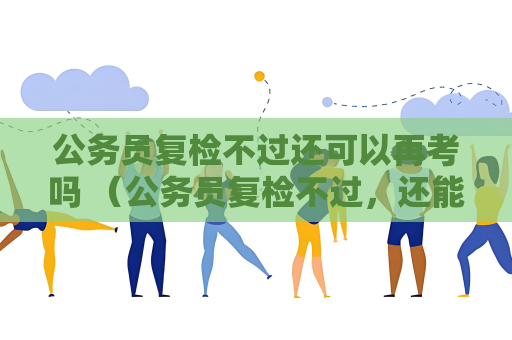 公务员复检不过还可以再考吗 （公务员复检不过，还能再考吗？）