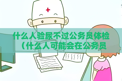 什么人验尿不过公务员体检 (什么人可能会在公务员体检中被淘汰?) 什么人验尿不过公务员体检 (什么人可能会在公务员体检中被淘汰?)
