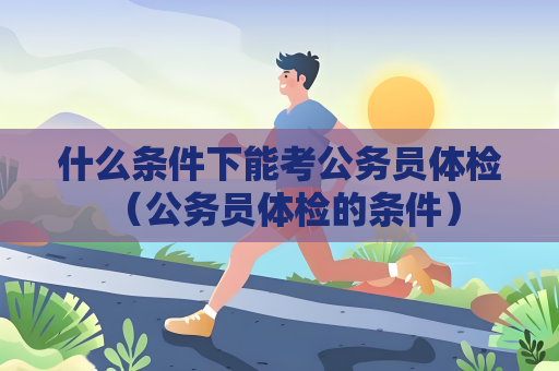 什么条件下能考公务员体检 (公务员体检的条件) 什么条件下能考公务员体检 (公务员体检的条件)