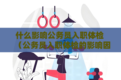 什么影响公务员入职体检 (公务员入职体检的影响因素) 什么影响公务员入职体检 (公务员入职体检的影响因素)
